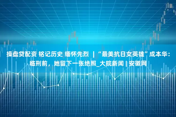 操盘贷配资 铭记历史 缅怀先烈 ∣“最美抗日女英雄”成本华：临刑前，她留下一张绝照_大皖新闻 | 安徽网