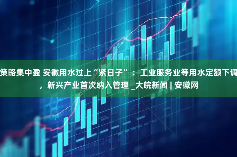 策略集中盈 安徽用水过上“紧日子” ：工业服务业等用水定额下调，新兴产业首次纳入管理 _大皖新闻 | 安徽网