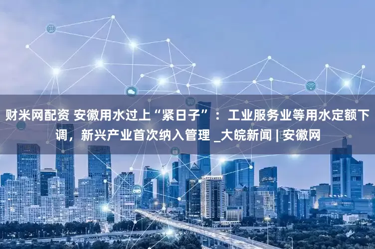 财米网配资 安徽用水过上“紧日子” ：工业服务业等用水定额下调，新兴产业首次纳入管理 _大皖新闻 | 安徽网