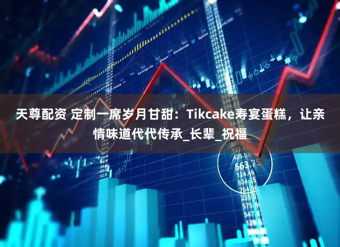 天尊配资 定制一席岁月甘甜：Tikcake寿宴蛋糕，让亲情味道代代传承_长辈_祝福