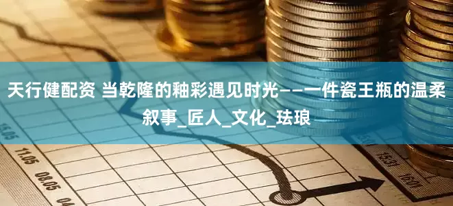 天行健配资 当乾隆的釉彩遇见时光——一件瓷王瓶的温柔叙事_匠人_文化_珐琅