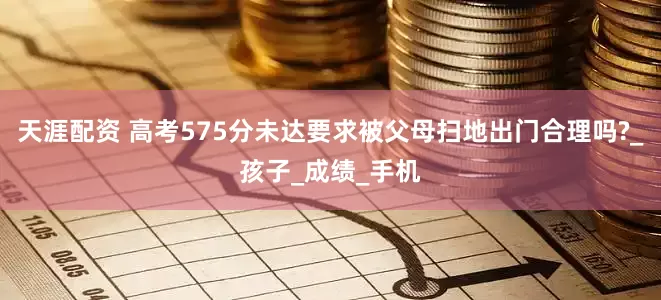 天涯配资 高考575分未达要求被父母扫地出门合理吗?_孩子_成绩_手机