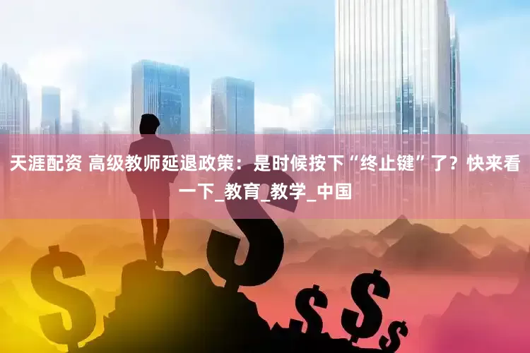 天涯配资 高级教师延退政策：是时候按下“终止键”了？快来看一下_教育_教学_中国