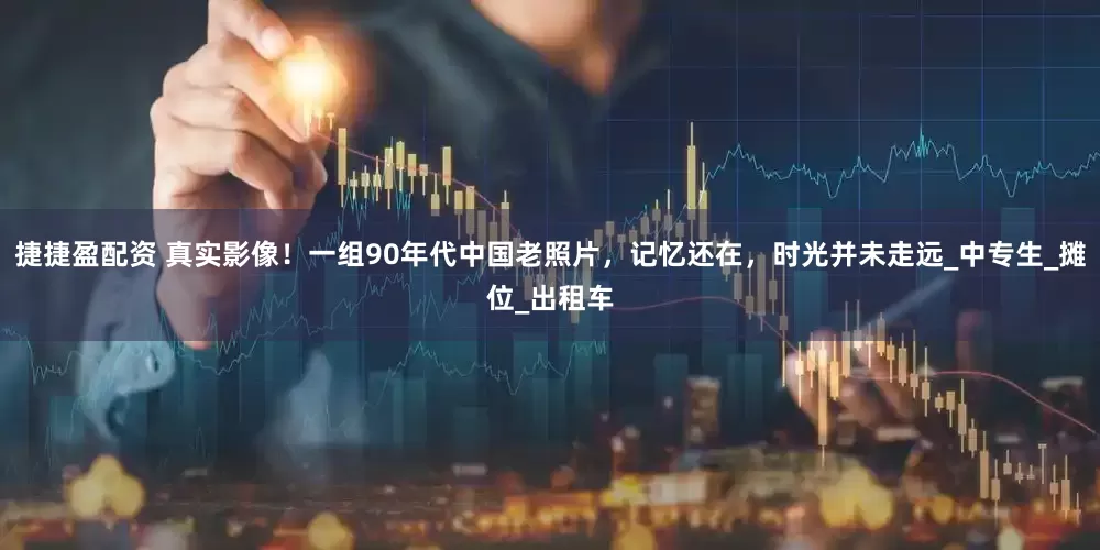 捷捷盈配资 真实影像！一组90年代中国老照片，记忆还在，时光并未走远_中专生_摊位_出租车