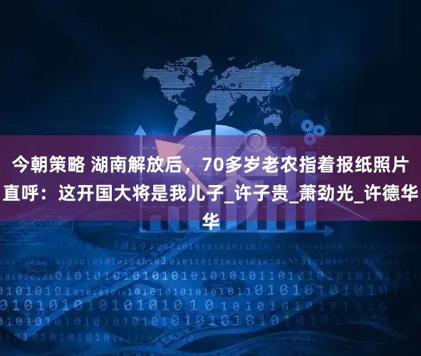 今朝策略 湖南解放后，70多岁老农指着报纸照片直呼：这开国大将是我儿子_许子贵_萧劲光_许德华
