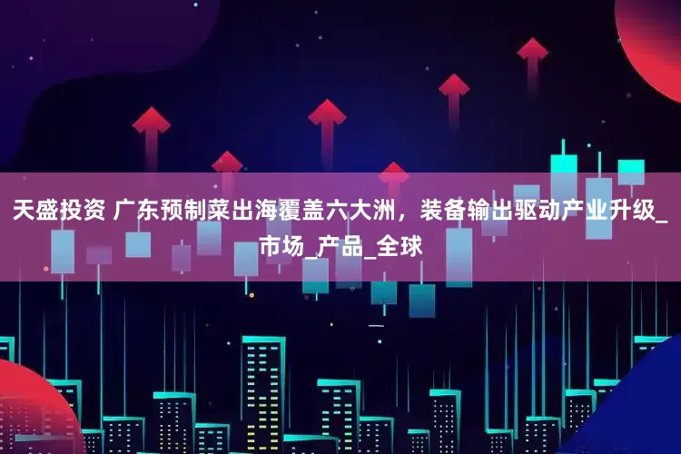 天盛投资 广东预制菜出海覆盖六大洲，装备输出驱动产业升级_市场_产品_全球