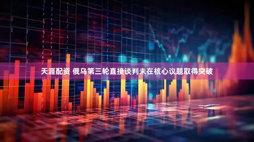 天涯配资 俄乌第三轮直接谈判未在核心议题取得突破