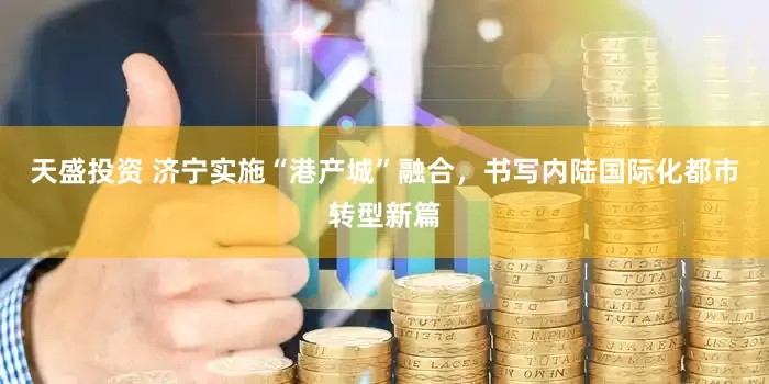 天盛投资 济宁实施“港产城”融合，书写内陆国际化都市转型新篇