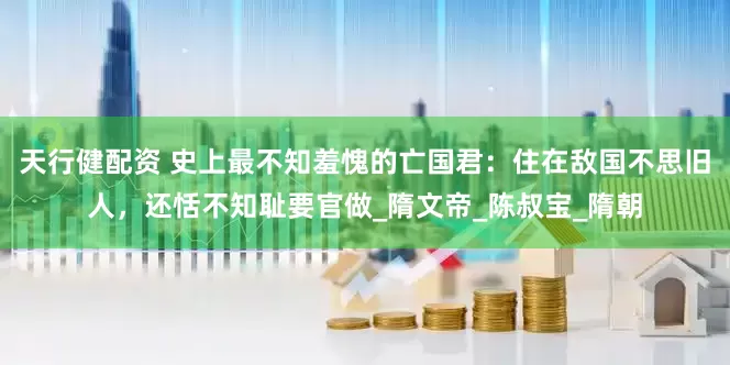 天行健配资 史上最不知羞愧的亡国君：住在敌国不思旧人，还恬不知耻要官做_隋文帝_陈叔宝_隋朝