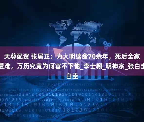 天尊配资 张居正：为大明续命70余年，死后全家遭难，万历究竟为何容不下他_李士翱_明神宗_张白圭