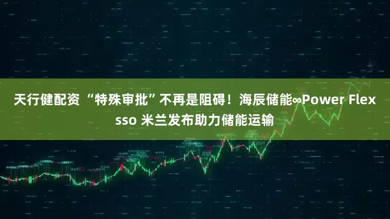 天行健配资 “特殊审批”不再是阻碍！海辰储能∞Power Flexsso 米兰发布助力储能运输