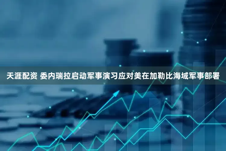 天涯配资 委内瑞拉启动军事演习应对美在加勒比海域军事部署