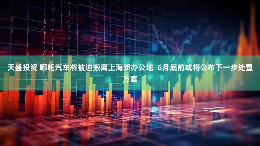 天盛投资 哪吒汽车将被迫搬离上海新办公地 6月底前或将公布下一步处置方案