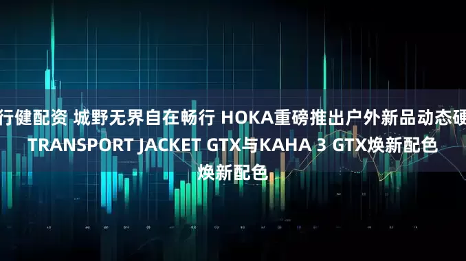 天行健配资 城野无界自在畅行 HOKA重磅推出户外新品动态硬壳TRANSPORT JACKET GTX与KAHA 3 GTX焕新配色