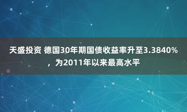 天盛投资 德国30年期国债收益率升至3.3840%，为2011年以来最高水平