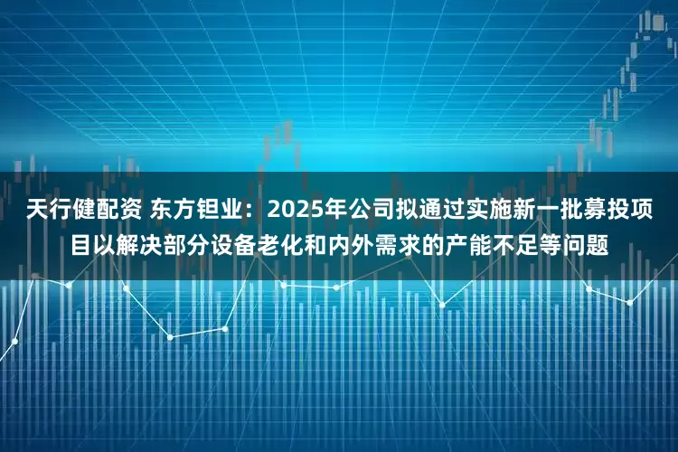 天行健配资 东方钽业：2025年公司拟通过实施新一批募投项目以解决部分设备老化和内外需求的产能不足等问题