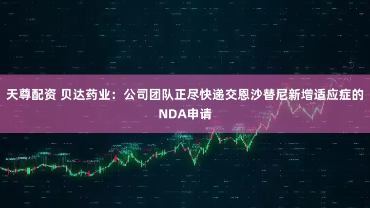 天尊配资 贝达药业：公司团队正尽快递交恩沙替尼新增适应症的NDA申请