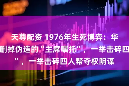 天尊配资 1976年生死博弈：华国锋密令耿飚删掉伪造的“主席嘱托”，一举击碎四人帮夺权阴谋